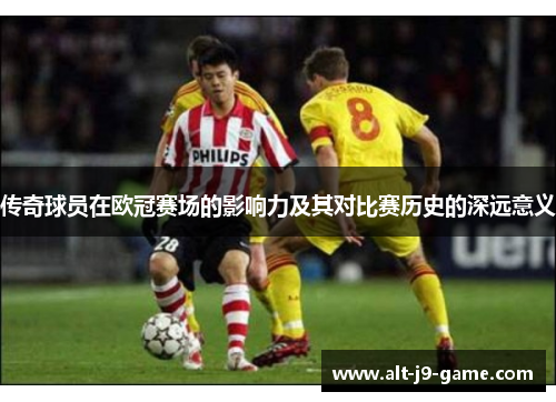 传奇球员在欧冠赛场的影响力及其对比赛历史的深远意义 传奇球员在欧冠赛场的影响力及其对比赛历史的深远意义