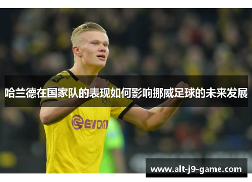 哈兰德在国家队的表现如何影响挪威足球的未来发展 哈兰德在国家队的表现如何影响挪威足球的未来发展