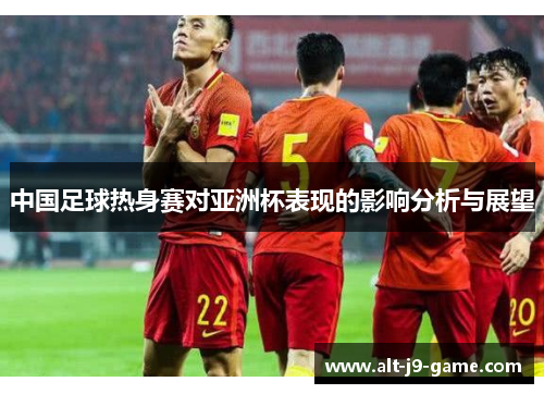 中国足球热身赛对亚洲杯表现的影响分析与展望 中国足球热身赛对亚洲杯表现的影响分析与展望