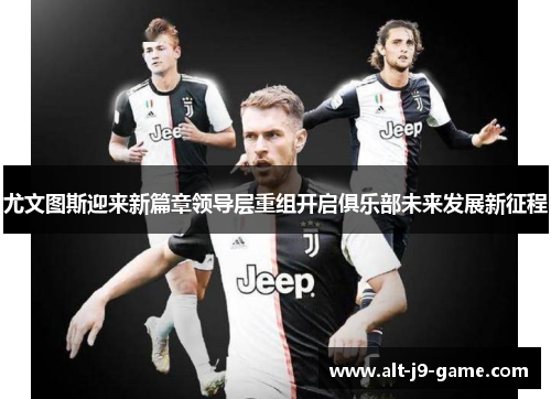 尤文图斯迎来新篇章领导层重组开启俱乐部未来发展新征程