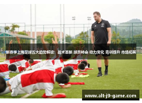 新赛季上海足球五大趋势解读:战术革新 球员转会 动力变化 青训提升 市场拓展 新赛季上海足球五大趋势解读:战术革新 球员转会 动力变化 青训提升 市场拓展