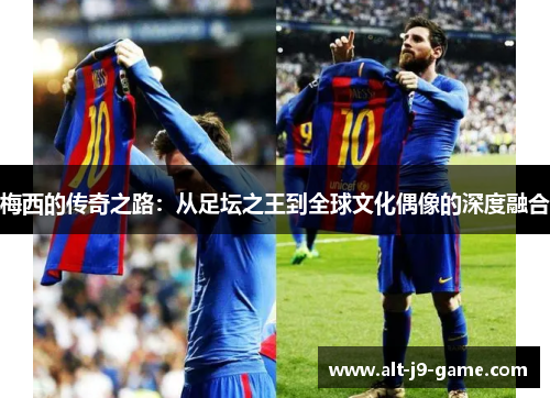 梅西的传奇之路:从足坛之王到全球文化偶像的深度融合 梅西的传奇之路:从足坛之王到全球文化偶像的深度融合