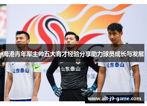 海港青年军主帅五大育才经验分享助力球员成长与发展 海港青年军主帅五大育才经验分享助力球员成长与发展