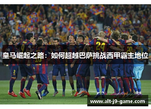皇马崛起之路:如何超越巴萨挑战西甲霸主地位 皇马崛起之路:如何超越巴萨挑战西甲霸主地位