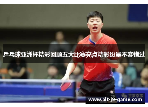 乒乓球亚洲杯精彩回顾五大比赛亮点精彩纷呈不容错过 乒乓球亚洲杯精彩回顾五大比赛亮点精彩纷呈不容错过