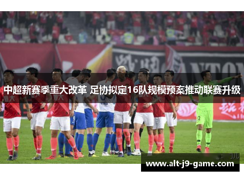 中超新赛季重大改革 足协拟定16队规模预案推动联赛升级 中超新赛季重大改革 足协拟定16队规模预案推动联赛升级