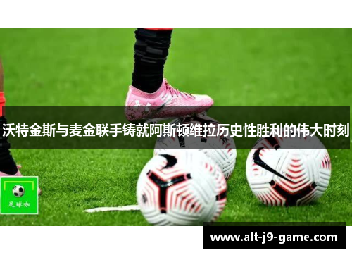 沃特金斯与麦金联手铸就阿斯顿维拉历史性胜利的伟大时刻 沃特金斯与麦金联手铸就阿斯顿维拉历史性胜利的伟大时刻