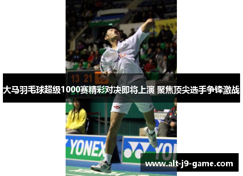 大马羽毛球超级1000赛精彩对决即将上演 聚焦顶尖选手争锋激战