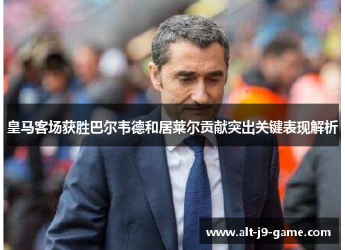 皇马客场获胜巴尔韦德和居莱尔贡献突出关键表现解析 皇马客场获胜巴尔韦德和居莱尔贡献突出关键表现解析