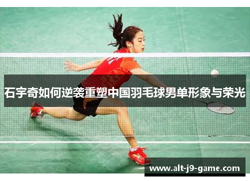 石宇奇如何逆袭重塑中国羽毛球男单形象与荣光 石宇奇如何逆袭重塑中国羽毛球男单形象与荣光