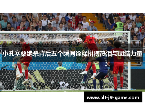 小孔塞桑绝杀背后五个瞬间诠释拼搏热泪与团结力量 小孔塞桑绝杀背后五个瞬间诠释拼搏热泪与团结力量