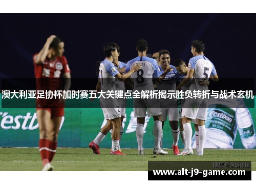 澳大利亚足协杯加时赛五大关键点全解析揭示胜负转折与战术玄机