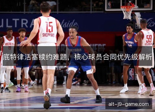 底特律活塞续约难题,核心球员合同优先级解析 底特律活塞续约难题,核心球员合同优先级解析